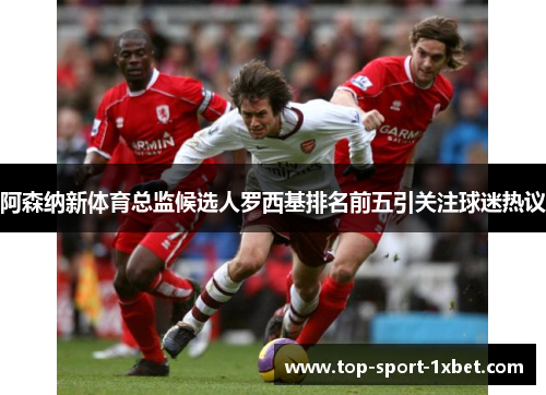 阿森纳新体育总监候选人罗西基排名前五引关注球迷热议