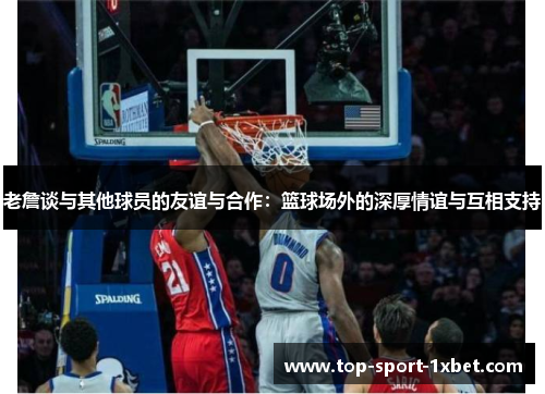 老詹谈与其他球员的友谊与合作：篮球场外的深厚情谊与互相支持