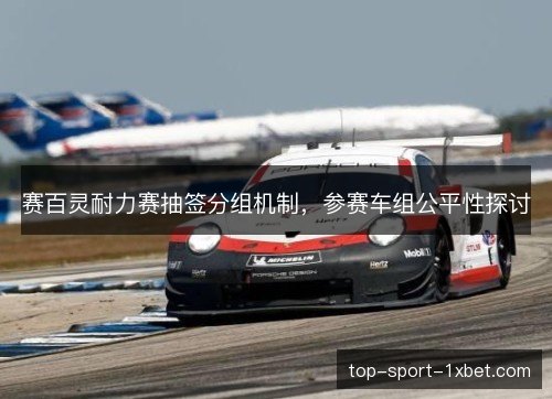 赛百灵耐力赛抽签分组机制,参赛车组公平性探讨 赛百灵耐力赛抽签分组机制,参赛车组公平性探讨